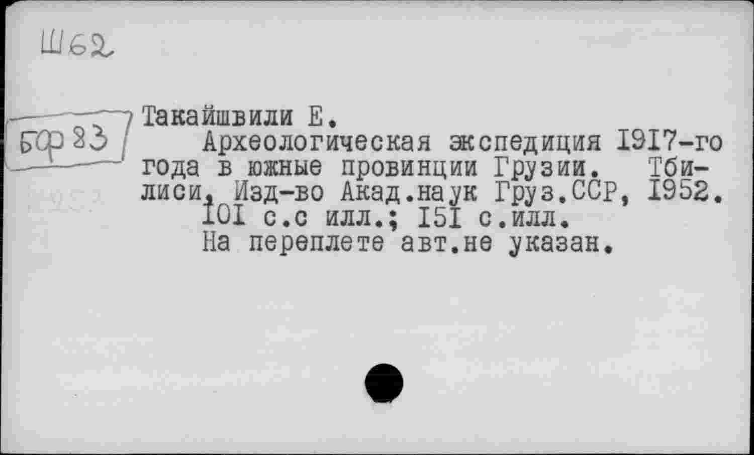 ﻿
— -г”? Такайшвили Е.
газ 33 Археологическая экспедиция 1917-го ———' года в южные провинции Грузии. Тбилиси, Изд-во Акад.наук Груз.ССР, 1952.
ІОІ с.с илл.; 151 с.илл.
На переплете авт.не указан.